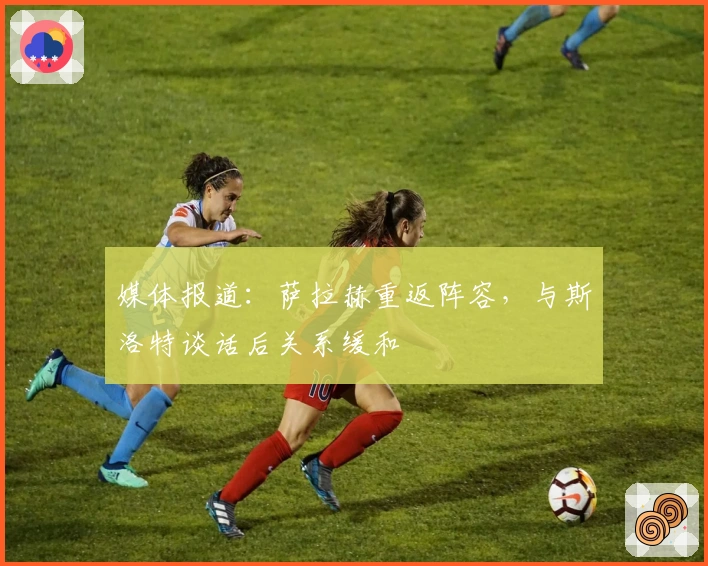 媒体报道：萨拉赫重返阵容，与斯洛特谈话后关系缓和