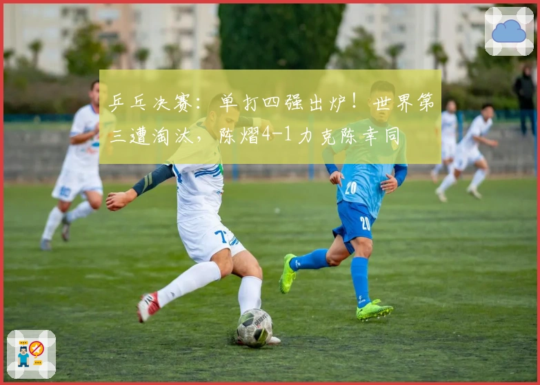 乒乓决赛：单打四强出炉！世界第三遭淘汰，陈熠4-1力克陈幸同