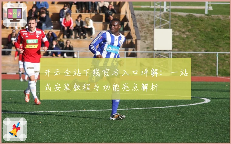 开云全站下载官方入口详解：一站式安装教程与功能亮点解析