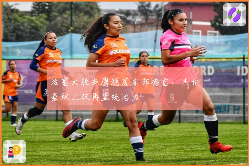 活塞大胜老鹰稳居东部榜首，杰伦豪取三双再显统治力