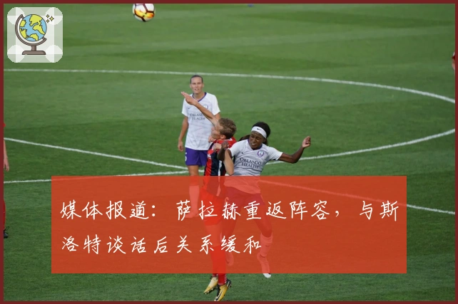 媒体报道：萨拉赫重返阵容，与斯洛特谈话后关系缓和