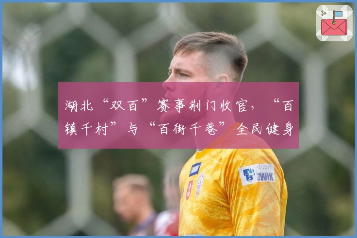 湖北“双百”赛事荆门收官，“百镇千村”与“百街千巷”全民健身热潮蓬勃兴起