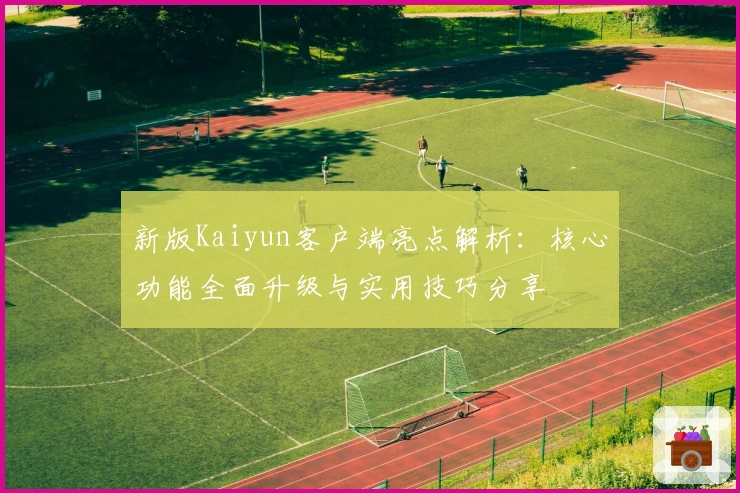 新版Kaiyun客户端亮点解析：核心功能全面升级与实用技巧分享