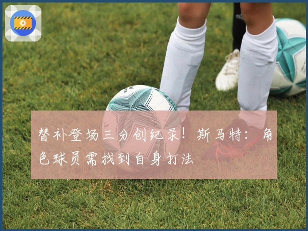 替补登场三分创纪录！斯马特：角色球员需找到自身打法