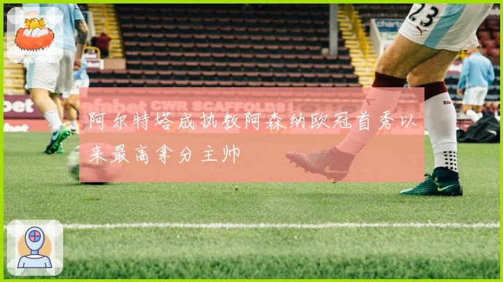 阿尔特塔成执教阿森纳欧冠首秀以来最高拿分主帅
